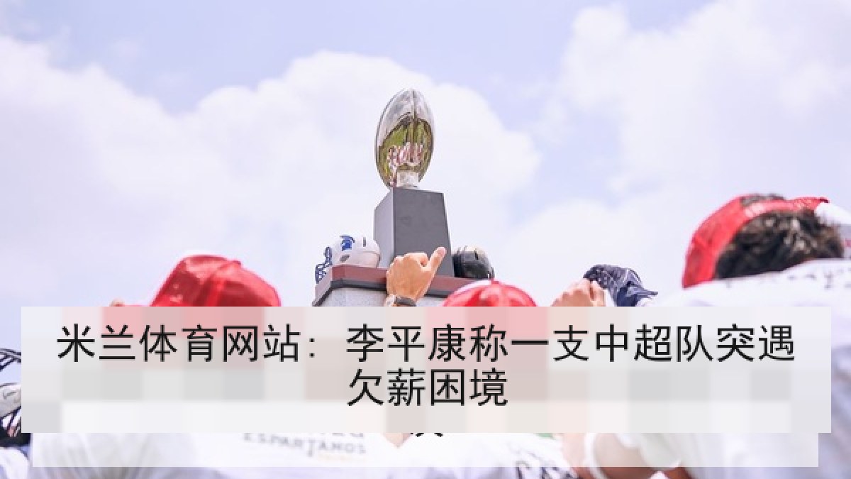米兰体育网站: 李平康称一支中超队突遇欠薪困境 米兰体育网站: 李平康称一支中超队突遇欠薪困境