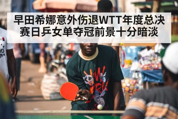 早田希娜意外伤退WTT年度总决赛日乒女单夺冠前景十分暗淡